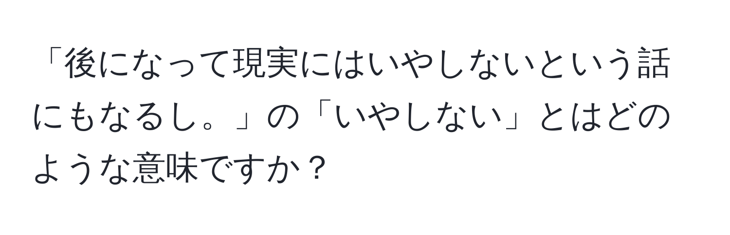 「後になって現実にはいやしないという話にもなるし。」の「いやしない」とはどのような意味ですか？