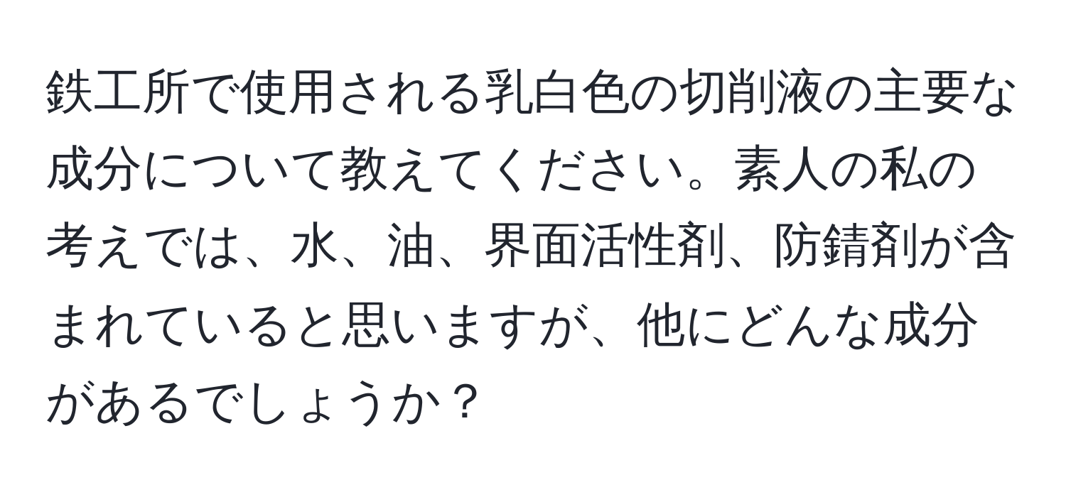 鉄工所で使用される乳白色の切削液の主要な成分について教えてください。素人の私の考えでは、水、油、界面活性剤、防錆剤が含まれていると思いますが、他にどんな成分があるでしょうか？