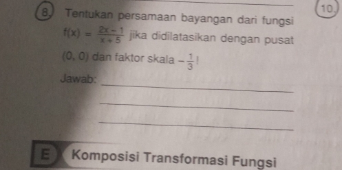 Tentukan persamaan bayangan dari fungsi
f(x)= (2x-1)/x+5  jika didilatasikan dengan pusat
(0,0) dan faktor skala - 1/3 
_ 
Jawab: 
_ 
_ 
E X Komposisi Transformasi Fungsi