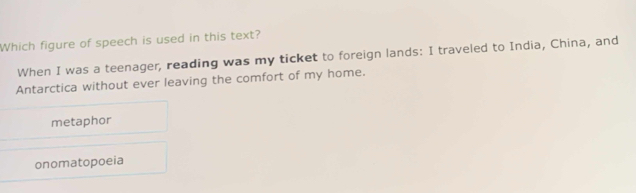 Which figure of speech is used in this text?
When I was a teenager, reading was my ticket to foreign lands: I traveled to India, China, and
Antarctica without ever leaving the comfort of my home.
metaphor
onomatopoeia