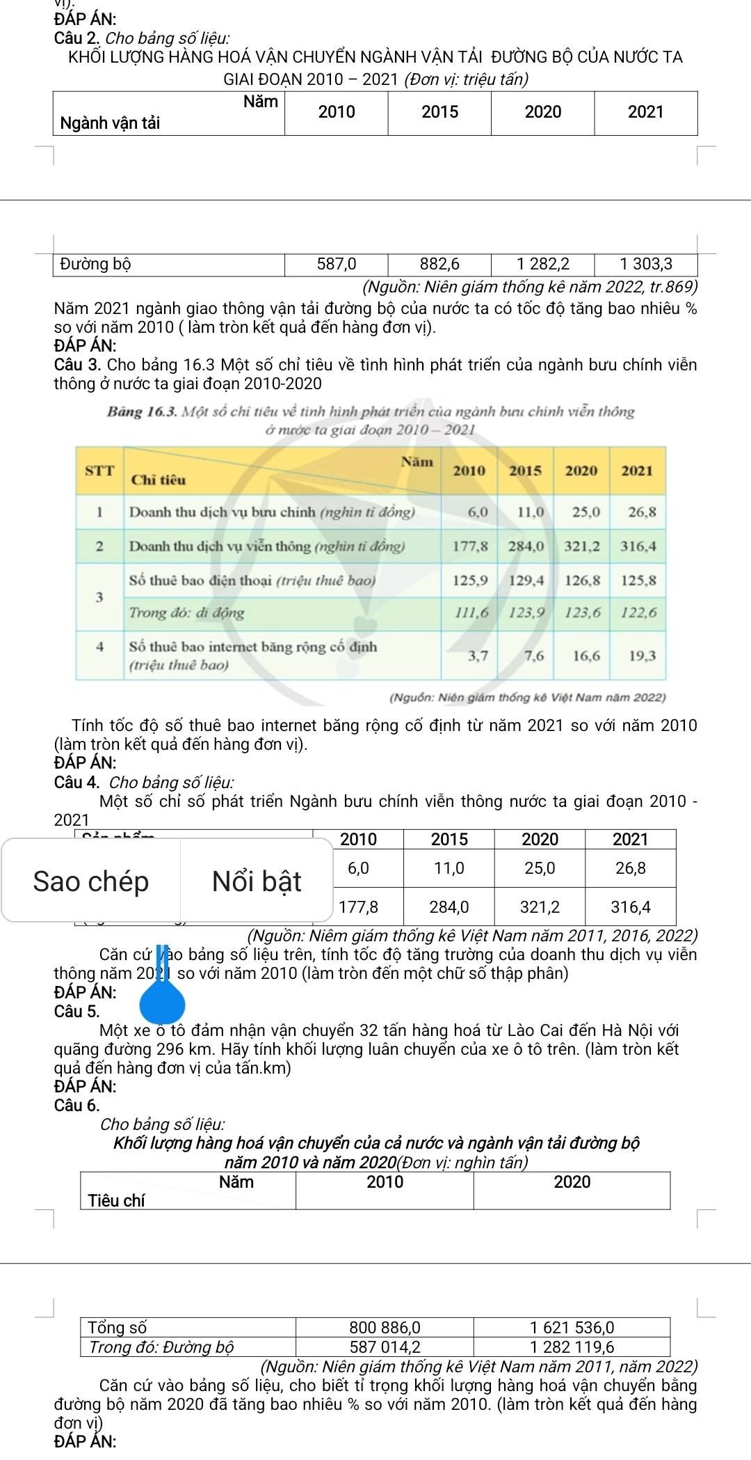 ĐÁP ÁN:
Câu 2. Cho bảng số liệu:
KHỐI LượNG HÀNG HOÁ VÂN CHUYẾN NGÀNH VÂN tảI đưỜNG BÔ CủA NƯỚC TA
GIAI ĐOẠN 2010 - 2021 (Đơn vị: triệu tấn)
Năm 2010
Ngành vận tải 2015 2020 2021
Đường bộ 587,0 882,6 1 282,2 1 303,3
(Nguồn: Niên giám thống kê năm 2022, tr.869)
Năm 2021 ngành giao thông vận tải đường bộ của nước ta có tốc độ tăng bao nhiêu %
so với năm 2010 ( làm tròn kết quả đến hàng đơn vị).
ĐÁP ÁN:
Câu 3. Cho bảng 16.3 Một số chỉ tiêu về tình hình phát triển của ngành bưu chính viễn
thông ở nước ta giai đoạn 2010-2020
Bảng 16.3. Một số chỉ tiêu về tình hình phát triển của ngành bưu chính viễn thông
ta giai đoạn 2010 - 2021
(Nguồn: Niên giám thống kê Việt Nam năm 2022)
Tính tốc độ số thuê bao internet băng rộng cố định từ năm 2021 so với năm 2010
(làm tròn kết quả đến hàng đơn vị).
ĐÁP ÁN:
Câu 4. Cho bảng số liệu:
Một số chỉ số phát triển Ngành bưu chính viễn thông nước ta giai đoạn 2010 -
(Nguồn: Niêm giám thống kê Việt Nam năm 2011, 2016, 2022)
Căn cứ vào bảng số liệu trên, tính tốc độ tăng trường của doanh thu dịch vụ viễn
thông năm 2021 so với năm 2010 (làm tròn đến một chữ số thập phân)
ĐÁP ÁN:
Câu 5.
Một xe ô tô đảm nhận vận chuyển 32 tấn hàng hoá từ Lào Cai đến Hà Nội với
quãng đường 296 km. Hãy tính khối lượng luân chuyển của xe ô tô trên. (làm tròn kết
quả đển hàng đơn vị của tấn.km)
ĐÁP ÁN:
Câu 6.
Cho bảng số liệu:
Khối lượng hàng hoá vận chuyển của cả nước và ngành vận tải đường bộ
năm 2010 và năm 2020(Đơn vị: nghìn tấn)
Năm 2010 2020
Tiêu chí
Tổng số 800 886,0 1 621 536,0
Trong đó: Đường bộ 587 014,2 1 282 119,6
(Nguồn: Niên giám thống kê Việt Nam năm 2011, năm 2022)
Căn cứ vào bảng số liệu, cho biết tỉ trọng khối lượng hàng hoá vận chuyển bằng
đường bộ năm 2020 đã tăng bao nhiêu % so với năm 2010. (làm tròn kết quả đến hàng
đơn vị)
ĐÁP ÁN: