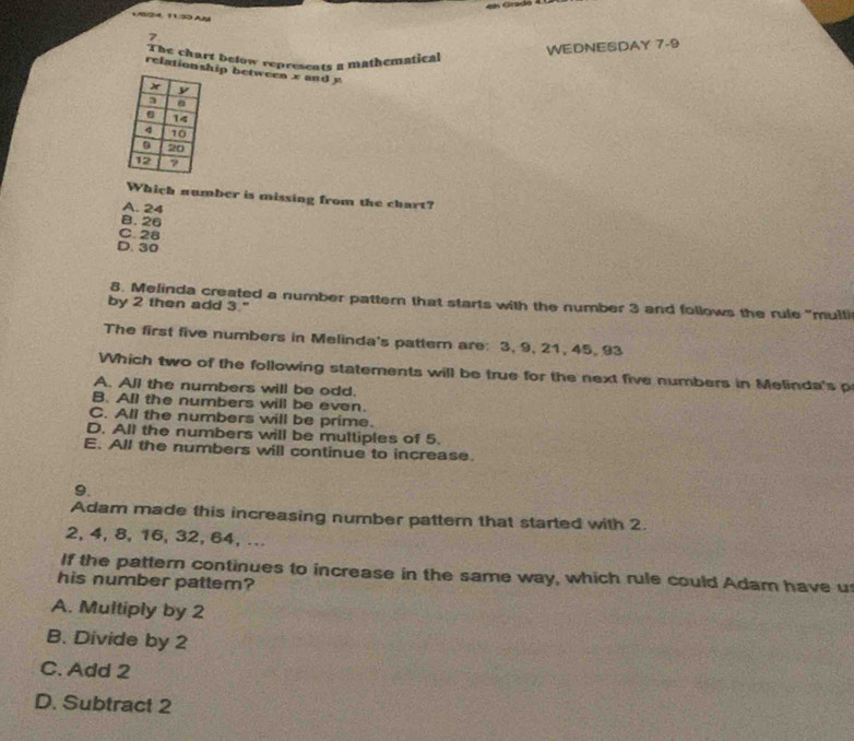 1/8/24, 11:33 Aé
7
The chart below represents a mathematical
WEDNESDAY 7 -9
relationship between x and y
Which number is missing from the chart?
A. 24
B. 26
C. 28
D. 30
8. Melinda created a number pattern that starts with the number 3 and follows the rule "multi
by 2 then add 3."
The first five numbers in Melinda's pattern are: 3, 9, 21, 45, 93
Which two of the following statements will be true for the next five numbers in Melinda's p
A. All the numbers will be odd.
B. All the numbers will be even.
C. All the numbers will be prime.
D. All the numbers will be multiples of 5.
E. All the numbers will continue to increase.
9.
Adam made this increasing number pattern that started with 2.
2, 4, 8, 16, 32, 64, ...
If the pattern continues to increase in the same way, which rule could Adam have u
his number pattem?
A. Multiply by 2
B. Divide by 2
C. Add 2
D. Subtract 2