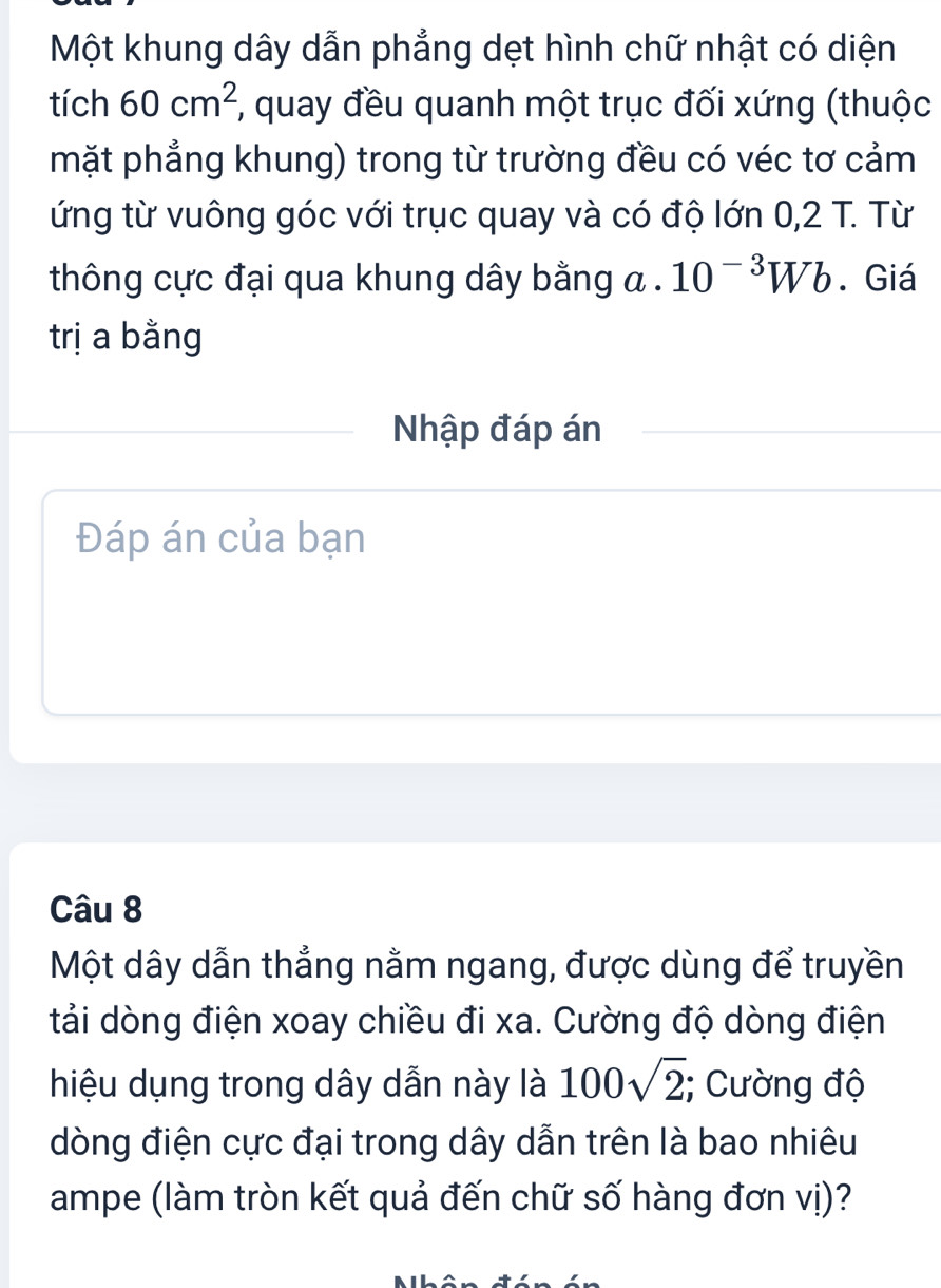 Một khung dây dẫn phẳng dẹt hình chữ nhật có diện 
tích 60cm^2;, quay đều quanh một trục đối xứng (thuộc 
mặt phẳng khung) trong từ trường đều có véc tơ cảm 
ứng từ vuông góc với trục quay và có độ lớn 0,2 T. Từ 
thông cực đại qua khung dây bằng a. 10^(-3)Wb. Giá 
trị a bằng 
Nhập đáp án 
Đáp án của bạn 
Câu 8 
Một dây dẫn thẳng nằm ngang, được dùng để truyền 
tải dòng điện xoay chiều đi xa. Cường độ dòng điện 
hiệu dụng trong dây dẫn này là 100sqrt(2);; Cường độ 
dòng điện cực đại trong dây dẫn trên là bao nhiêu 
ampe (làm tròn kết quả đến chữ số hàng đơn vị)?