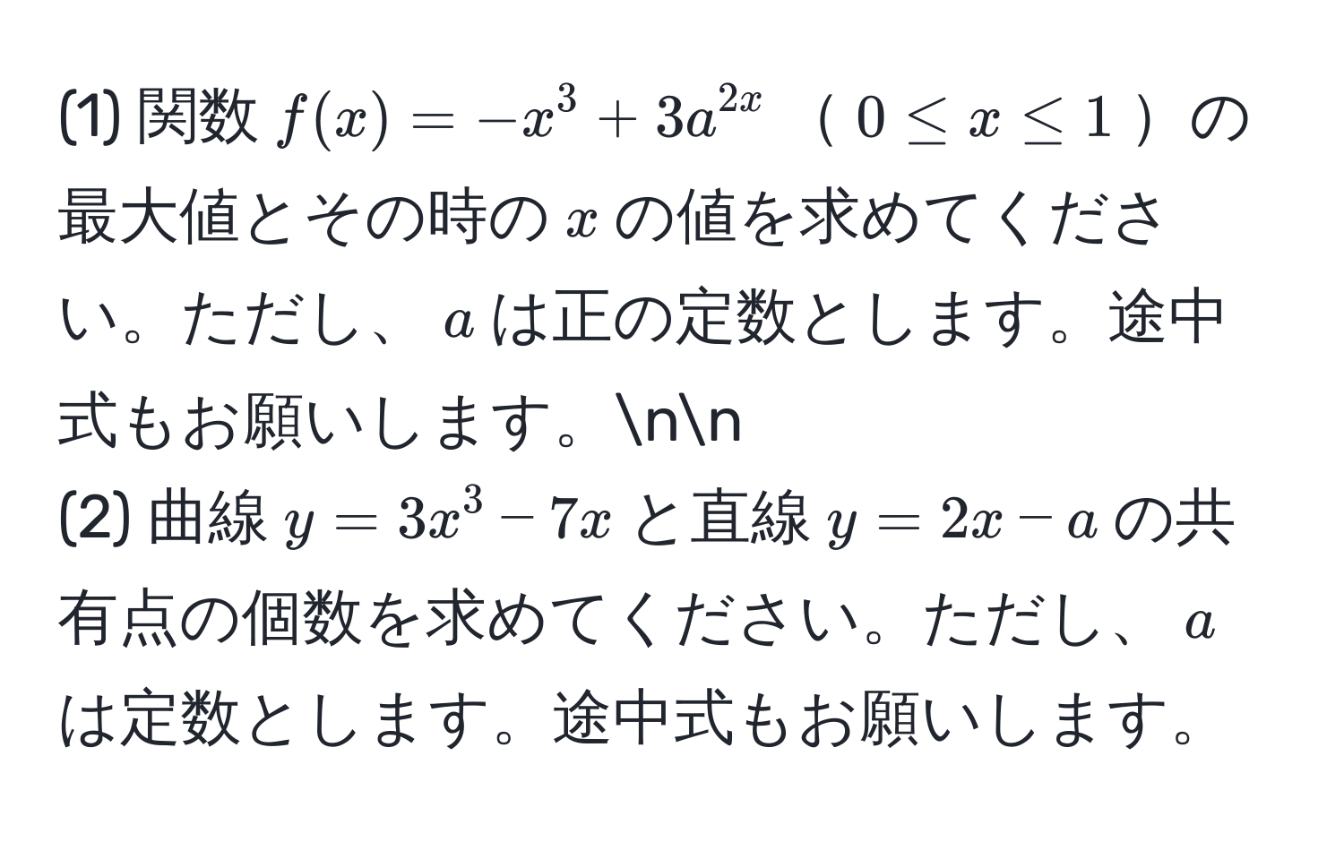 (1) 関数$f(x)=-x^3+3a^2x$$0 ≤ x ≤ 1$の最大値とその時の$x$の値を求めてください。ただし、$a$は正の定数とします。途中式もお願いします。nn
(2) 曲線$y=3x^3-7x$と直線$y=2x-a$の共有点の個数を求めてください。ただし、$a$は定数とします。途中式もお願いします。