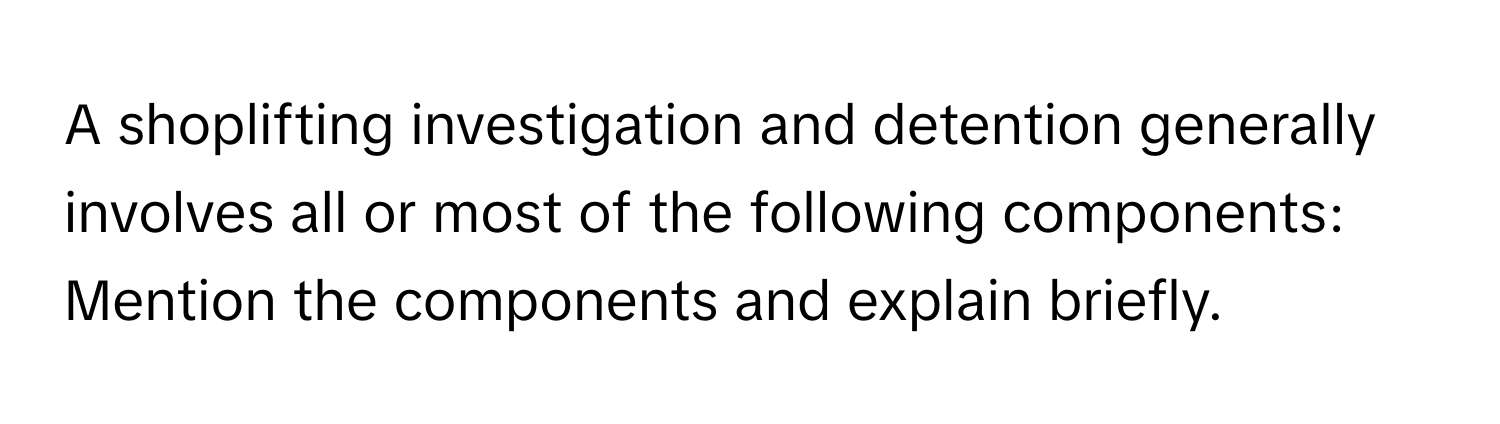 A shoplifting investigation and detention generally involves all or most of the following components: 
Mention the components and explain briefly.