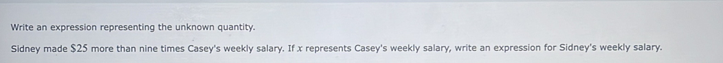 Write an expression representing the unknown quantity. 
Sidney made $25 more than nine times Casey's weekly salary. If x represents Casey's weekly salary, write an expression for Sidney's weekly salary.