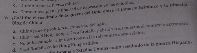 c. Dominio por la fuerza militar.
d. Democracia plena y libertad de expresión en las colonias.
9. ¿Cuál fue el resultado de la guerra del Opio entre el Imperio Británico y la Dinastía
Qing de China?
a. China ganó y prohibió el comercio del opio.
b. China cedió Hong Kong a Gran Bretaña y abrió varios puertos al comercio extranjero.
c. No hubo cambios significativos en las relaciones comerciales.
d. Gran Bretaña cedió Hong Kong a China
Fn España a Estados Unidos como resultado de la guerra Hispano-