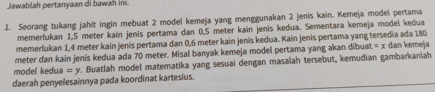 Jawablah pertanyaan di bawah ini. 
1. Seorang tukang jahit ingin mebuat 2 model kemeja yang menggunakan 2 jenis kain. Kemeja model pertama 
memerlukan 1,5 meter kain jenis pertama dan 0,5 meter kain jenis kedua. Sementara kemeja model kedua 
memerlukan 1,4 meter kain jenis pertama dan 0,6 meter kain jenis kedua. Kain jenis pertama yang tersedia ada 180
meter dan kain jenis kedua ada 70 meter. Misal banyak kemeja model pertama yang akan dibuat =x dan kemeja 
model kedua =y. Buatlah model matematika yang sesuai dengan masalah tersebut, kemudian gambarkanlah 
daerah penyelesainnya pada koordinat kartesius.