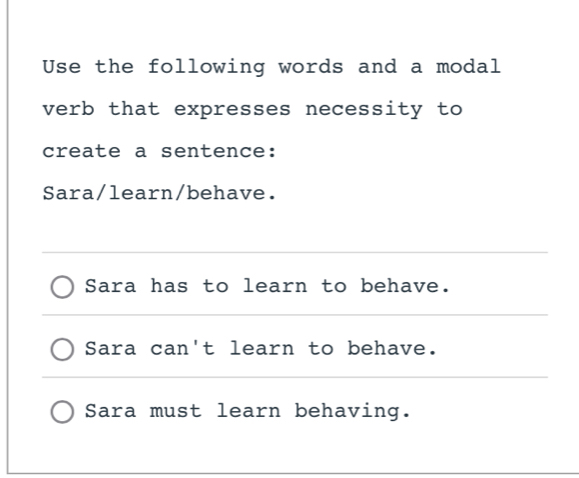 Use the following words and a modal 
verb that expresses necessity to 
create a sentence: 
Sara/learn/behave. 
_ 
Sara has to learn to behave. 
_ 
Sara can't learn to behave. 
_ 
Sara must learn behaving.