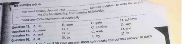 de Luyện số 6
German speakers to work for us (16)
We need French, Spanish (15)
_
_
the City Museum shop from Tuesday to Saturday.
Send your CV to citymuseum@shopjob.lkj
Question 13. A. do B. carn C. gain D. achieve
Question 14. A. some B. a C. another D. any
Question 15. A. and C. with D. nor
B. or
Question 16. A. at C. by D. in
B. to
C or P en your answer sheet to indicate the correct answer to each