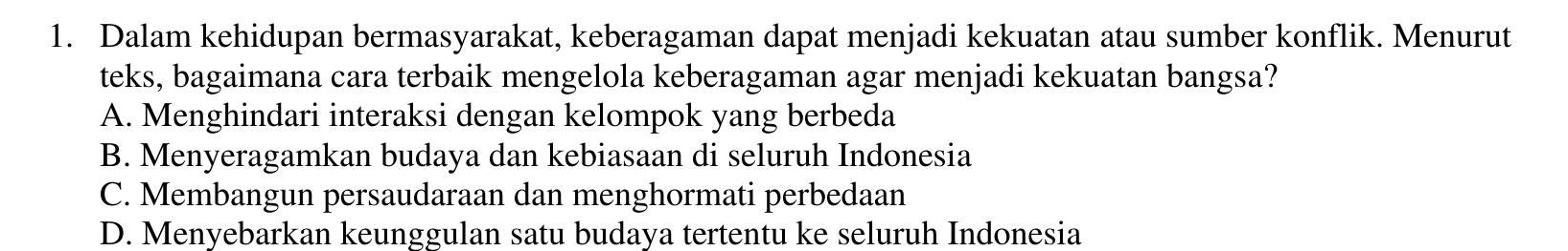 Dalam kehidupan bermasyarakat, keberagaman dapat menjadi kekuatan atau sumber konflik. Menurut
teks, bagaimana cara terbaik mengelola keberagaman agar menjadi kekuatan bangsa?
A. Menghindari interaksi dengan kelompok yang berbeda
B. Menyeragamkan budaya dan kebiasaan di seluruh Indonesia
C. Membangun persaudaraan dan menghormati perbedaan
D. Menyebarkan keunggulan satu budaya tertentu ke seluruh Indonesia