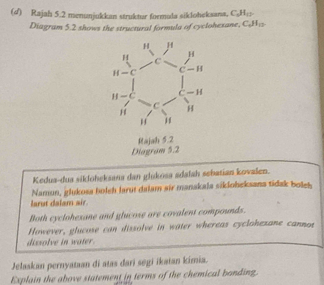 Rajah 5.2 menunjukkan struktur formula sikloheksana, C_6H_12.
Diagram 5.2 shows the structural formula of cyclohexane, C_6H_12.
Rajah 5.2
Diagram 5.2
Kedua-dua sikloheksana dan glükosa sdalah sebatian kovalen.
Namun, glukosa bolch larut dalam sir manakala sikloheksana tidak boleh
larut dalam air.
Both cyclohexane and glucose are covalent compounds.
However, glucose can dissolve in water whereas cyclohezane cannot
dissolve in water.
Jelaskan pernyataan di atas dari segi ikatan kimia.
Explain the above statement in terms of the chemical bonding