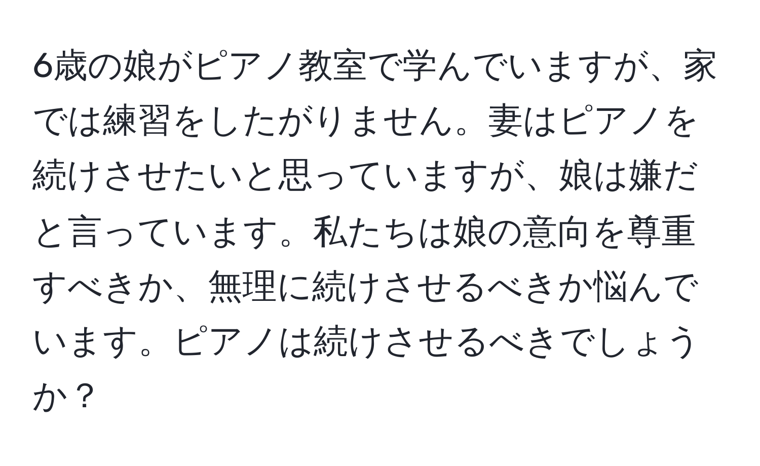 6歳の娘がピアノ教室で学んでいますが、家では練習をしたがりません。妻はピアノを続けさせたいと思っていますが、娘は嫌だと言っています。私たちは娘の意向を尊重すべきか、無理に続けさせるべきか悩んでいます。ピアノは続けさせるべきでしょうか？