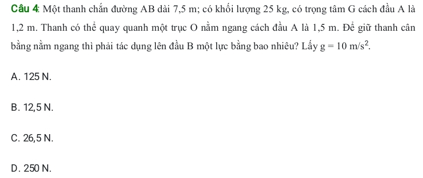 Một thanh chắn đường AB dài 7,5 m; có khối lượng 25 kg, có trọng tâm G cách đầu A là
1,2 m. Thanh có thể quay quanh một trục O nằm ngang cách đầu A là 1,5 m. Để giữ thanh cân
bằng nằm ngang thì phải tác dụng lên đầu B một lực bằng bao nhiêu? Lấy g=10m/s^2.
A. 125 N.
B. 12,5 N.
C. 26,5 N.
D. 250 N.