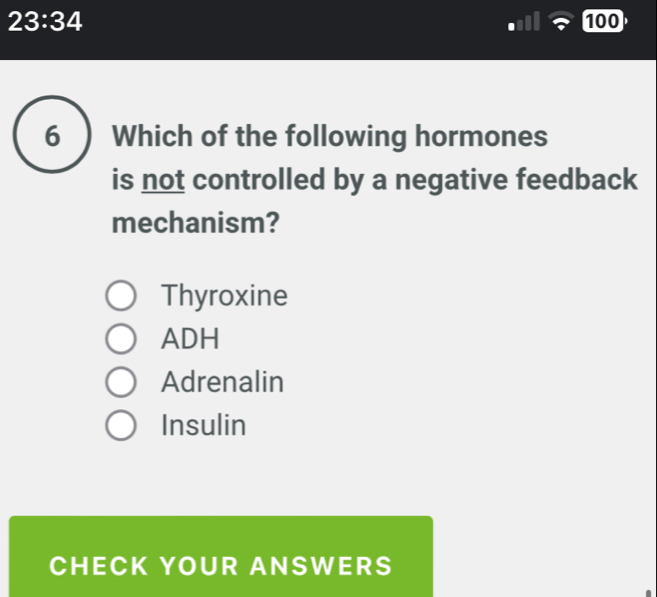 23:34 100
6 Which of the following hormones
is not controlled by a negative feedback
mechanism?
Thyroxine
ADH
Adrenalin
Insulin
CHECK YOUR ANSWERS