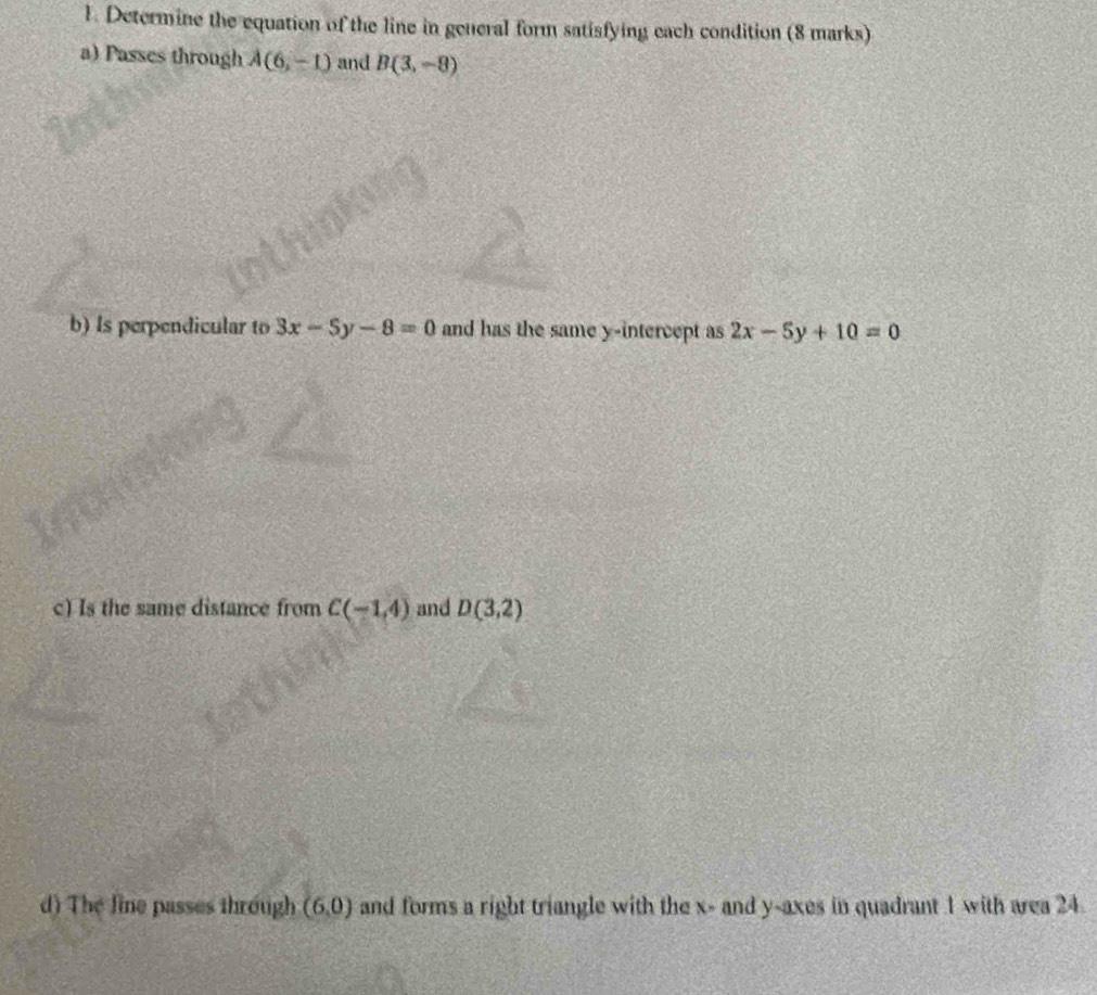 Determine the equation of the line in general form satisfying each condition (8 marks) 
a) Passes through A(6,-1) and B(3,-8)
b) Is perpendicular to 3x-5y-8=0 and has the same y-intercept as 2x-5y+10=0
c) Is the same distance from C(-1,4) and D(3,2)
d) The line passes through (6,0) and forms a right triangle with the x - and y -axes in quadrant 1 with area 24.