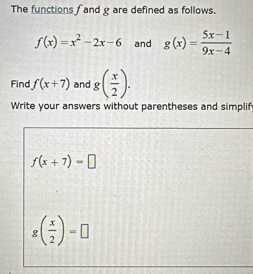 The functions fand g are defined as follows.
f(x)=x^2-2x-6 and g(x)= (5x-1)/9x-4 
Find f(x+7) and g( x/2 ). 
Write your answers without parentheses and simplify
f(x+7)=□
g( x/2 )=□