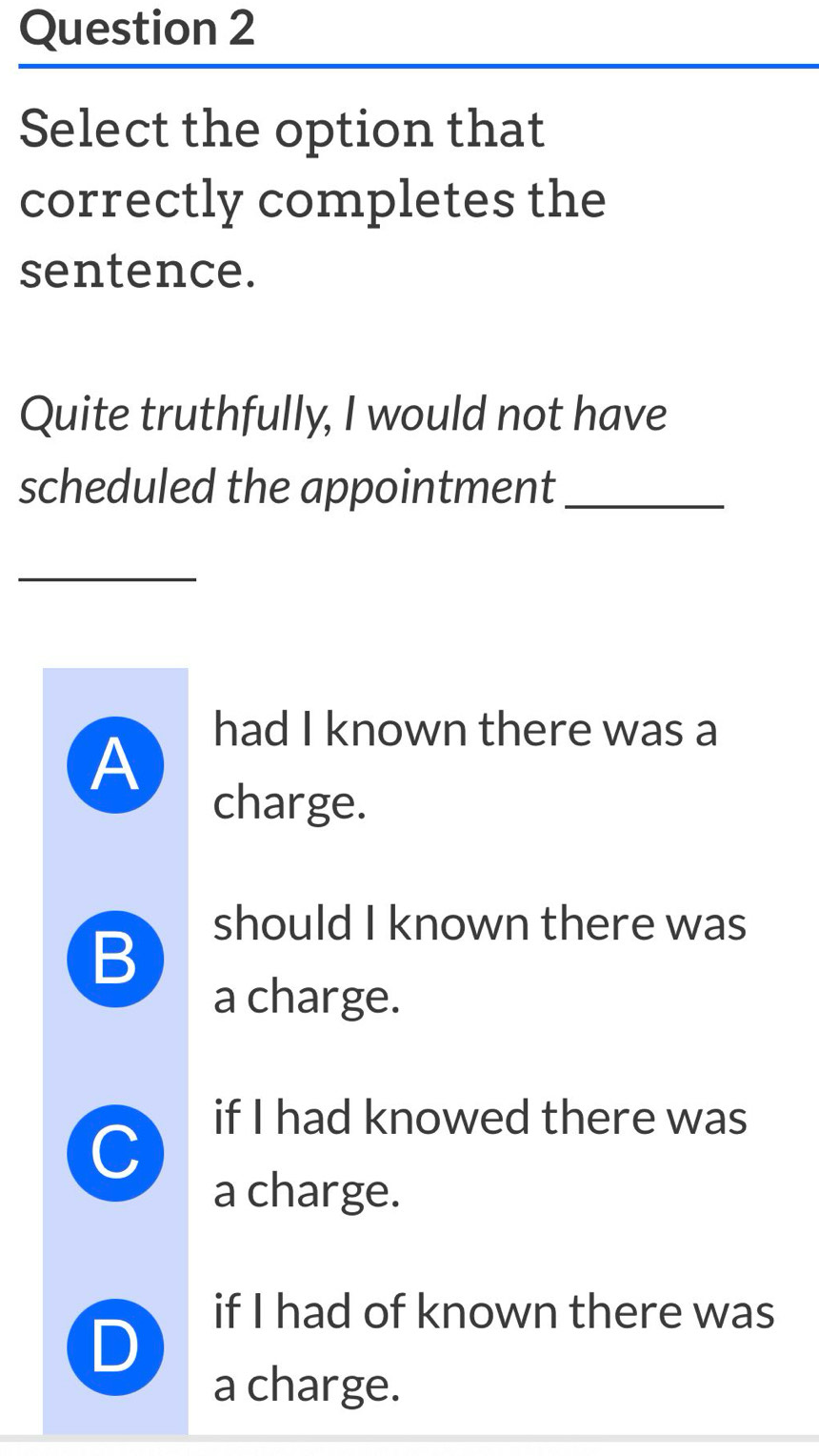 Select the option that
correctly completes the
sentence.
Quite truthfully, I would not have
scheduled the appointment_
had I known there was a
A
charge.
B
should I known there was
a charge.
C
if I had knowed there was
a charge.
if I had of known there was
D
a charge.