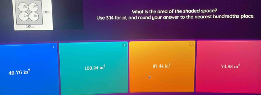 Zio ZN
10in What is the area of the shaded space?
310 710
Use 3.14 for pi, and round your answer to the nearest hundredths place.
10in
3
1
2
150.24in^2
87.44in^2
74.88in^2
49.76in^2