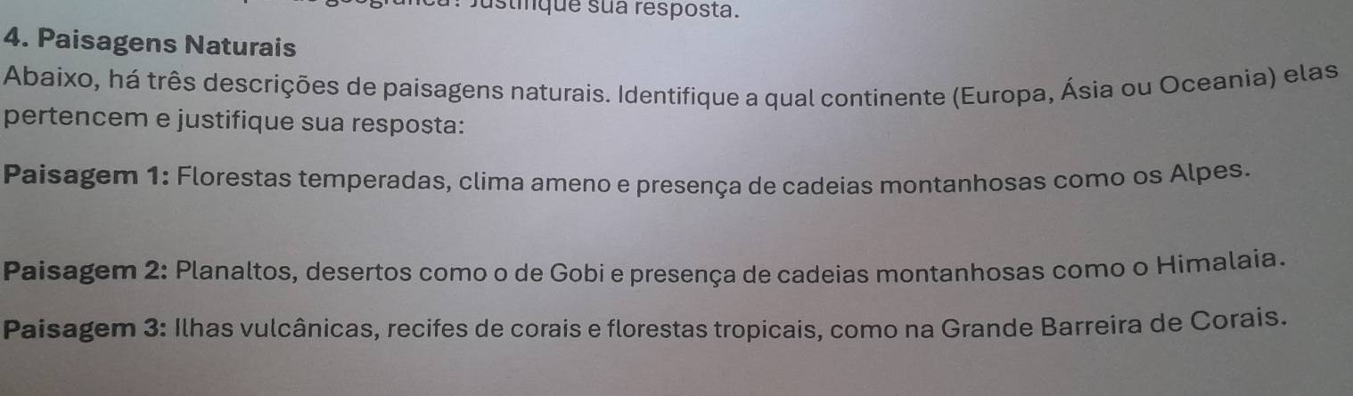 Justinque sua resposta.
4. Paisagens Naturais
Abaixo, há três descrições de paisagens naturais. Identifique a qual continente (Europa, Ásia ou Oceania) elas
pertencem e justifique sua resposta:
Paisagem 1: Florestas temperadas, clima ameno e presença de cadeias montanhosas como os Alpes.
Paisagem 2: Planaltos, desertos como o de Gobi e presença de cadeias montanhosas como o Himalaia.
Paisagem 3: Ilhas vulcânicas, recifes de corais e florestas tropicais, como na Grande Barreira de Corais.