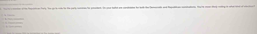 Moie s mmber of the Republican Party:. You go to vote for the party nominee for president. On your ballot are candidates for both the Democratic and Republican nominations. You're mosz likely voting in what kind of election 
() A Carm
B Pa cio
C. Cust n
(C