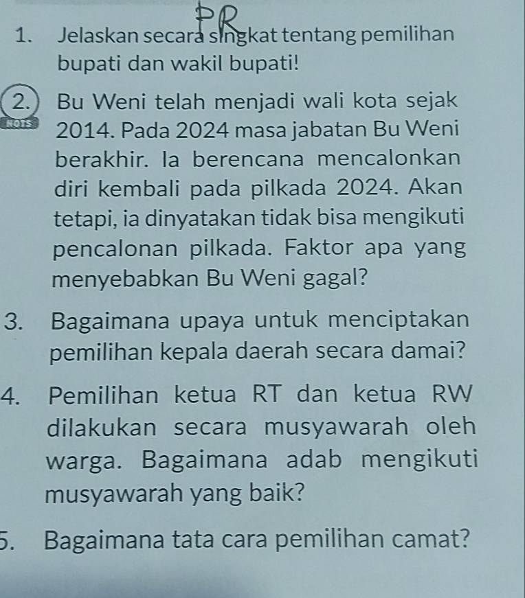 Jelaskan secara singkat tentang pemilihan 
bupati dan wakil bupati! 
2.) Bu Weni telah menjadi wali kota sejak
2014. Pada 2024 masa jabatan Bu Weni 
berakhir. Ia berencana mencalonkan 
diri kembali pada pilkada 2024. Akan 
tetapi, ia dinyatakan tidak bisa mengikuti 
pencalonan pilkada. Faktor apa yang 
menyebabkan Bu Weni gagal? 
3. Bagaimana upaya untuk menciptakan 
pemilihan kepala daerah secara damai? 
4. Pemilihan ketua RT dan ketua RW 
dilakukan secara musyawarah oleh 
warga. Bagaimana adab mengikuti 
musyawarah yang baik? 
5. Bagaimana tata cara pemilihan camat?