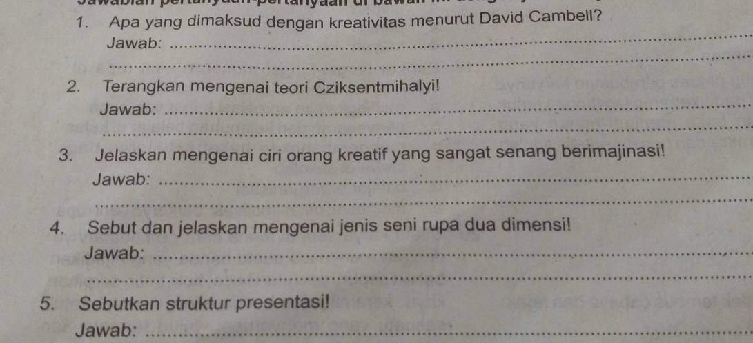 tanyaan 
1. Apa yang dimaksud dengan kreativitas menurut David Cambell? 
_ 
_ 
Jawab: 
_ 
2. Terangkan mengenai teori Cziksentmihalyi! 
_ 
Jawab: 
3. Jelaskan mengenai ciri orang kreatif yang sangat senang berimajinasi! 
Jawab:_ 
_ 
4. Sebut dan jelaskan mengenai jenis seni rupa dua dimensi! 
Jawab:_ 
_ 
5. Sebutkan struktur presentasi! 
Jawab:_