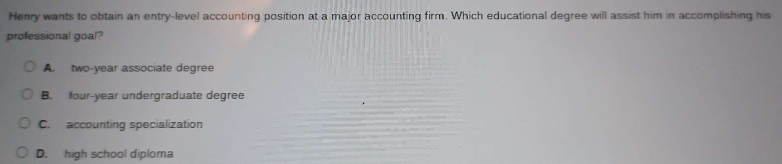 Henry wants to obtain an entry-level accounting position at a major accounting firm. Which educational degree will assist him in accomplishing his
professional goal?
A. two-year associate degree
B. four-year undergraduate degree
C. accounting specialization
D. high school diploma