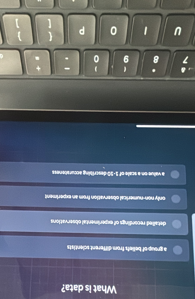 What is data?
a group of beliefs from different scientists
detailed recordings of experimental observations
only non-numerical observation from an experiment
a value on a scale of 1-10 describing accurateness
Q . 1 +
7 8 9
U 1 0 P  
[ ]