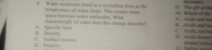 decreases
4. Water molecules bond in a crystalline form as the D. The pH of the
temperature of water drops. This creates more 10. Which of the
space between water molecules. What A. Acids and ba
characteristic of water does this change describe? B. .Acids and ha
A. Specific heat C." Acids, not be
B. Density D. Acids donate
C. Surface tension donate hydro
D. Polarity