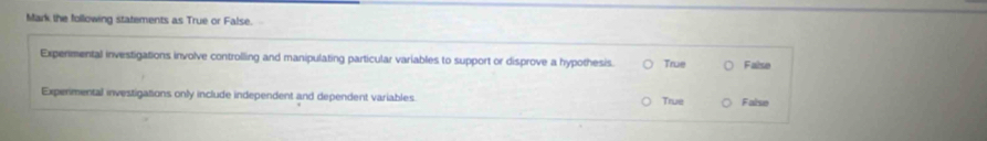 Mark the following statements as True or False.
Expenmental investigations involve controlling and manipulating particular variables to support or disprove a hypothesis. True False
Experimental investigations only include independent and dependent variables. True False