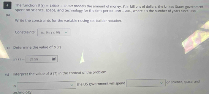 The function S(t)=1.084t+17.392 models the amount of money, S, in billions of dollars, the United States government 
spent on science, space, and technology for the time period 1999-2009 , where is the number of years since 1999. 
(a) 
Write the constraints for the variable t using set-builder notation. 
Constraints:  s:0≤ s≤ 10 V
(b) Determine the value of S(7).
S(7)= | 24.98
(c) Interpret the value of S(7) in the context of the problem. 
In □ the US government will spend □ vee  on science, space, and 
technology.