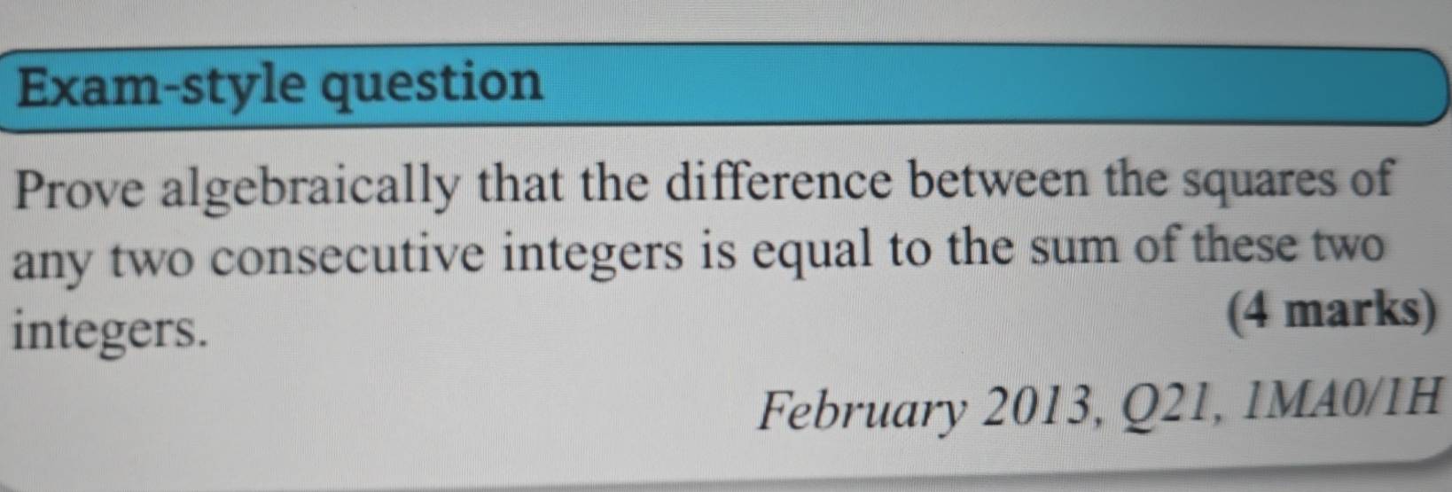 Exam-style question 
Prove algebraically that the difference between the squares of 
any two consecutive integers is equal to the sum of these two 
integers. 
(4 marks) 
February 2013, Q21, 1MA0/1H