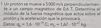 Un protón se mueve a 5000 m/s perpendicularmen- 
te a un campo magnético de 0,6 T. Determina el 
módulo de la fuerza magnética que actúa sobre el 
protón y la aceleración que le provocará. 
Datos: q_p=1,6· 10^(-19)C; m_p=1,67· 10^(-27)kg.