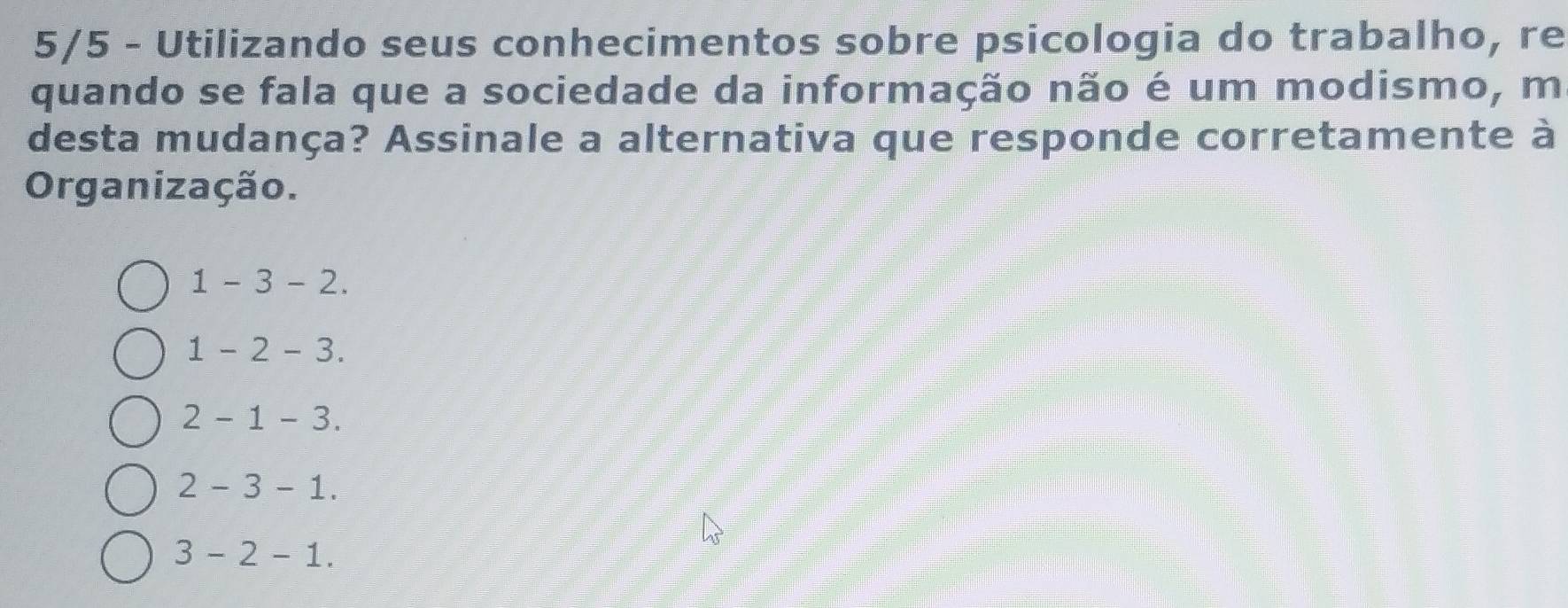 5/5 - Utilizando seus conhecimentos sobre psicologia do trabalho, re
quando se fala que a sociedade da informação não é um modismo, m
desta mudança? Assinale a alternativa que responde corretamente à
Organização.
1-3-2.
1-2-3.
2-1-3.
2-3-1.
3-2-1.