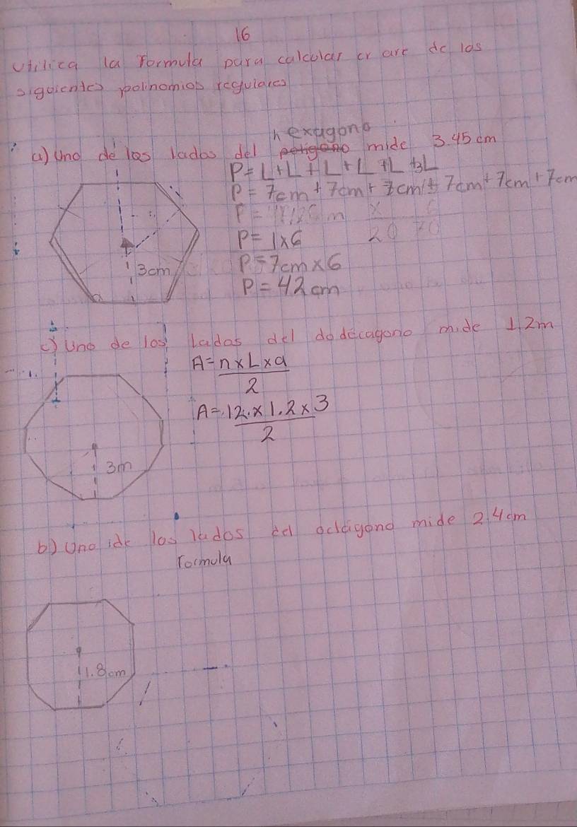 viilica la formula para calcular cr are do las 
sigoientes polinomiob regulares 
h extagone 
() uno de les ladas del midel 3. 95 cm
P=L+L+L+L+L+3L
P=7cm+7cm+7cm/t7cm+7cm+7cm+7cm+7cm+7cm em
F=117,25
P=1* 6 2071
P=7cm* 6
P=42cm
c)uno de l0s) Ladas del do decagono mide 1 2m
A= (n* L* a)/2 
A= (12* 1.2* 3)/2 
b) uno idk las ludos ce ocleigond mide 2 4cm
Tormola