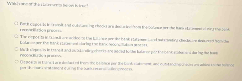 Which one of the statements below is true?
Both deposits in transit and outstanding checks are deducted from the balance per the bank statement during the bank
reconciliation process.
The deposits in transit are added to the balance per the bank statement, and outstanding checks are deducted from the
balance per the bank statement during the bank reconciliation process.
Both deposits in transit and outstanding checks are added to the balance per the bank statement during the bank
reconciliation process.
Deposits in transit are deducted from the balance per the bank statement, and outstanding checks are added to the balance
per the bank statement during the bank reconciliation process.