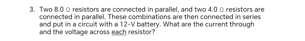 Two 8.0 Ω resistors are connected in parallel, and two 4.0 Ω resistors are 
connected in parallel. These combinations are then connected in series 
and put in a circuit with a 12-V battery. What are the current through 
and the voltage across each resistor?