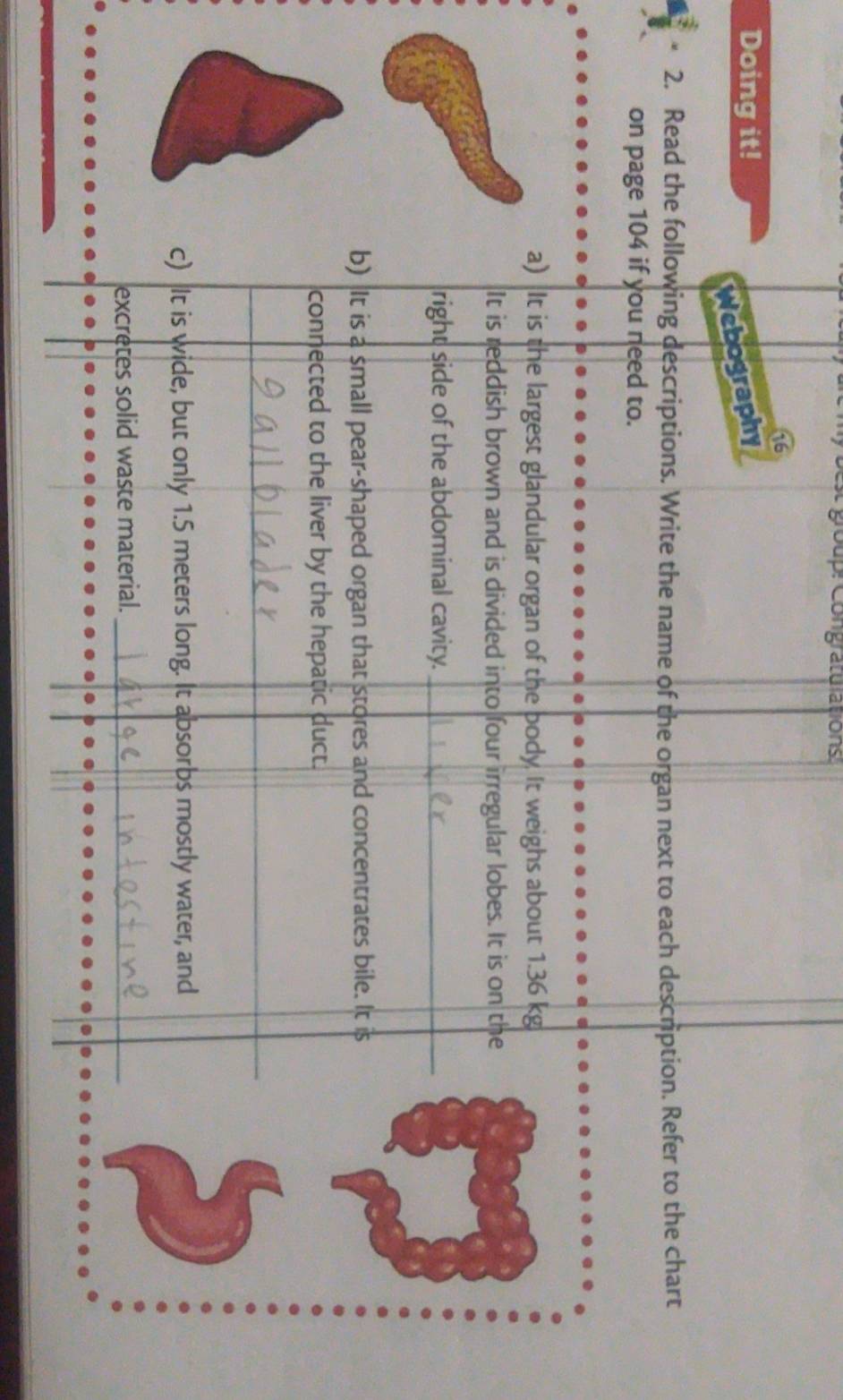 goup: Congraturations 
16 
Doing it! 
Webography 
2. Read the following descriptions. Write the name of the organ next to each description. Refer to the chart 
on page 104 if you need to. 
a) It is the largest glandular organ of the body. It weighs about 1.36 kg
It is reddish brown and is divided into four irregular lobes. It is on the 
right side of the abdominal cavity._ 
b) It is a small pear-shaped organ that stores and concentrates bile. It is 
connected to the liver by the hepatic duct. 
_ 
_ 
c) It is wide, but only 1.5 meters long. It absorbs mostly water, and 
excretes solid waste material._