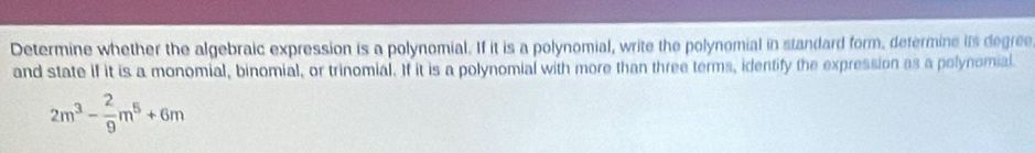 Determine whether the algebraic expression is a polynomial. If it is a polynomial, write the polynomial in standard form, determine its degree 
and state if it is a monomial, binomial, or trinomial. If it is a polynomial with more than three terms, identify the expression as a polynomial.
2m^3- 2/9 m^5+6m