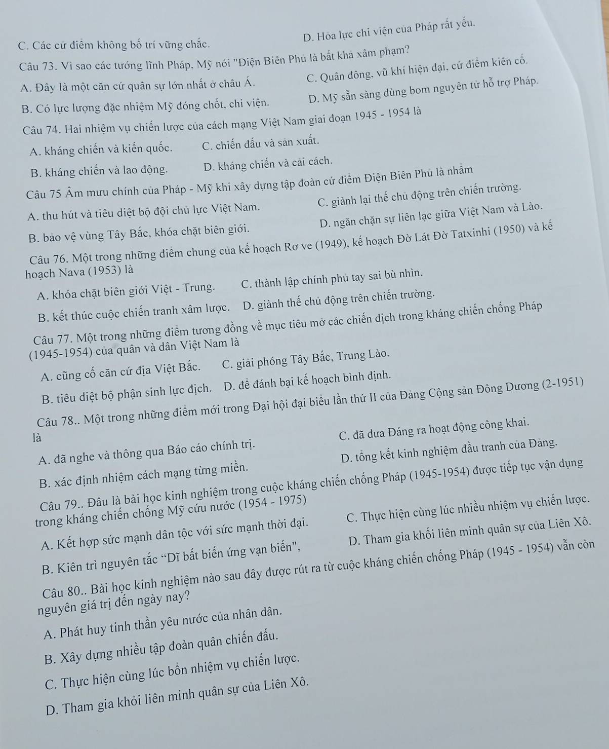D. Hỏa lực chi viện của Pháp rắt yếu.
C. Các cử điểm không bố trí vững chắc.
Câu 73. Vì sao các tướng lĩnh Pháp, Mỹ nói "Điện Biên Phú là bắt khả xâm phạm?
A. Đây là một căn cứ quân sự lớn nhất ở châu Á. C. Quân đông, vũ khí hiện đại, cứ điểm kiên cố.
B. Có lực lượng đặc nhiệm Mỹ đóng chốt, chi viện. D. Mỹ sẵn sàng dùng bom nguyên tử hỗ trợ Pháp.
Câu 74. Hai nhiệm vụ chiến lược của cách mạng Việt Nam giai đoạn 1945 - 1954 là
A. kháng chiến và kiến quốc. C. chiến đấu và sản xuất.
B. kháng chiến và lao động. D. kháng chiến và cải cách.
Câu 75 Âm mưu chính của Pháp - Mỹ khi xây dựng tập đoàn cứ điểm Điện Biên Phủ là nhâm
C. giành lại thế chủ động trên chiến trường.
A. thu hút và tiêu diệt bộ đội chủ lực Việt Nam.
D. ngăn chặn sự liên lạc giữa Việt Nam và Lào.
B. bảo vệ vùng Tây Bắc, khóa chặt biên giới.
Câu 76. Một trong những điểm chung của kế hoạch Rơ ve (1949), kế hoạch Đờ Lát Đờ Tatxinhi (1950) và kế
hoạch Nava (1953) là
A. khóa chặt biên giới Việt - Trung. C. thành lập chính phủ tay sai bù nhìn.
B. kết thúc cuộc chiến tranh xâm lược. D. giành thế chủ động trên chiến trường.
Câu 77. Một trong những điểm tương đồng về mục tiêu mở các chiến dịch trong kháng chiến chống Pháp
(1945-1954) của quân và dân Việt Nam là
A. cũng cố căn cứ địa Việt Bắc. C. giải phóng Tây Bắc, Trung Lào.
B. tiêu diệt bộ phận sinh lực địch. D. đề đánh bại kế hoạch bình định.
Câu 78.. Một trong những điểm mới trong Đại hội đại biểu lần thứ II của Đảng Cộng sản Đông Dương (2-1951)
là
A. đã nghe và thông qua Báo cáo chính trị.  C. đã đưa Đáng ra hoạt động công khai.
B. xác định nhiệm cách mạng từng miền. D. tổng kết kinh nghiệm đầu tranh của Đảng.
Câu 79.. Đâu là bài học kinh nghiệm trong cuộc kháng chiến chống Pháp (1945-1954) được tiếp tục vận dụng
trong kháng chiến chống Mỹ cứu nước (1954 - 1975)
A. Kết hợp sức mạnh dân tộc với sức mạnh thời đại. C. Thực hiện cùng lúc nhiều nhiệm vụ chiến lược.
B. Kiên trì nguyên tắc “Dĩ bắt biến ứng vạn biến", D. Tham gia khối liên minh quân sự của Liên Xô.
Câu 80.. Bài học kinh nghiệm nào sau đây được rút ra từ cuộc kháng chiến chống Pháp (1945 - 1954) vẫn còn
nguyên giá trị đến ngày nay?
A. Phát huy tinh thần yêu nước của nhân dân.
B. Xây dựng nhiều tập đoàn quân chiến đấu.
C. Thực hiện cùng lúc bồn nhiệm vụ chiến lược.
D. Tham gia khỏi liên minh quân sự của Liên Xô.