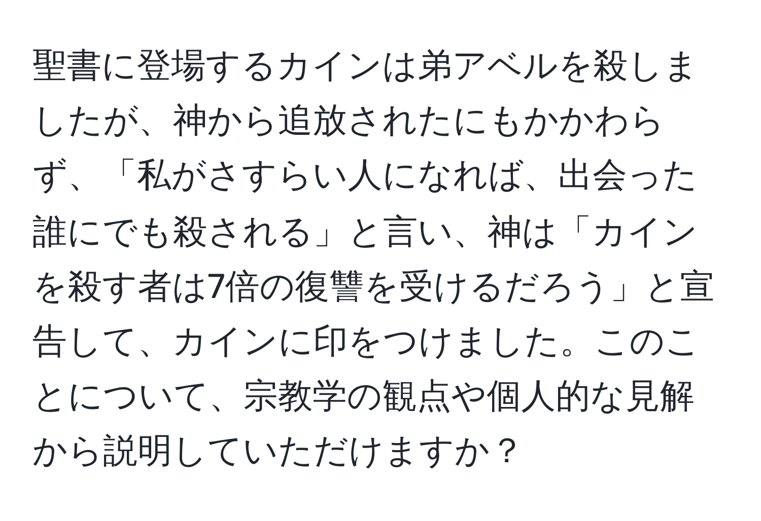 聖書に登場するカインは弟アベルを殺しましたが、神から追放されたにもかかわらず、「私がさすらい人になれば、出会った誰にでも殺される」と言い、神は「カインを殺す者は7倍の復讐を受けるだろう」と宣告して、カインに印をつけました。このことについて、宗教学の観点や個人的な見解から説明していただけますか？