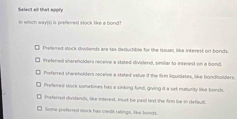 Select all that apply
In which way(s) is preferred stock like a bond?
Preferred stock dividends are tax deductible for the issuer, like interest on bonds.
Preferred shareholders receive a stated dividend, similar to interest on a bond.
Preferred shareholders receive a stated value if the firm liquidates, like bondholders.
Preferred stock sometimes has a sinking fund, giving it a set maturity like bonds.
Preferred dividends, like interest, must be paid lest the firm be in default.
Some preferred stock has credit ratings, like bonds.