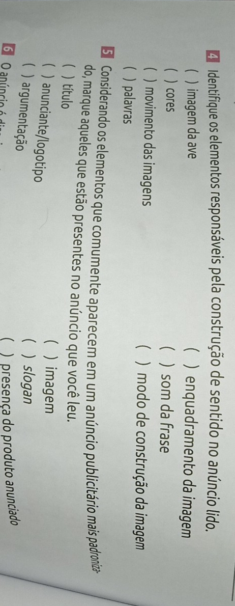 a Identifique os elementos responsáveis pela construção de sentido no anúncio lido.
 ) imagem da ave  ) enquadramento da imagem
(  cores  ) som da frase
() movimento das imagens  ) modo de construção da imagem
  palavras
S Considerando os elementos que comumente aparecem em um anúncio publicitário mais padroniza
do, marque aqueles que estão presentes no anúncio que você leu.
( ) título
 ) imagem
 ) anunciante/logotipo
( ) argumentação
( ) slogan
6 O anúncio é d
 )presença do produto anunciado