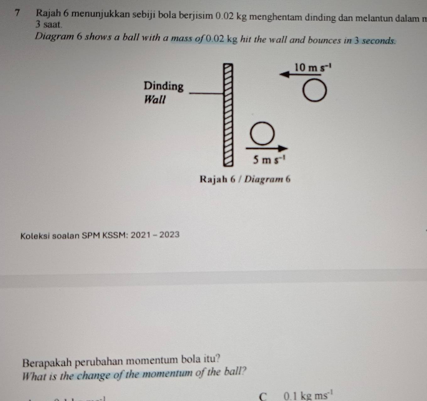 Rajah 6 menunjukkan sebiji bola berjisim 0.02 kg menghentam dinding dan melantun dalam m 
3 saat. 
Diagram 6 shows a ball with a mass of 0.02 kg hit the wall and bounces in 3 seconds.
10ms^(-1)
Dinding 
Wall
5ms^(-1)
Rajah 6 / Diagram 6 
Koleksi soalan SPM KSSM: 2021 - 2023 
Berapakah perubahan momentum bola itu? 
What is the change of the momentum of the ball? 
C 0.1kgms^(-1)