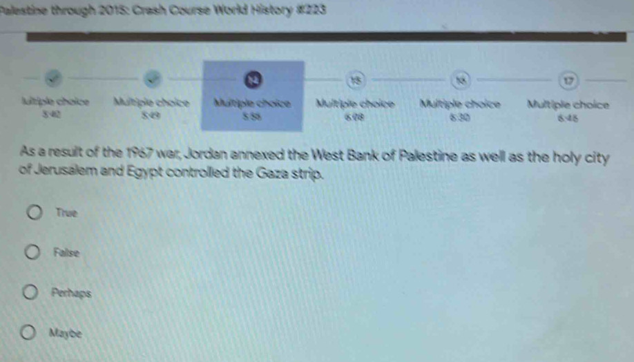 Palestine through 2015: Crash Course World History #223
a
13_
15 _
17
_
lultiple choice Multiple choice Multiple choice Multiple choice Multiple choice Multiple choice
540 8:49 558 6.08 6:30 6.48
As a result of the 1967 war, Jordan annexed the West Bank of Palestine as well as the holy city
of Jerusalem and Egypt controlled the Gaza strip.
True
False
Perhaps
Maybe