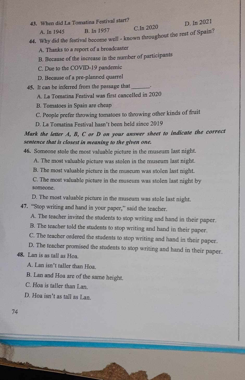 When did La Tomatina Festival start?
A. In 1945 B. In 1957 C.In 2020 D. In 2021
44. Why did the festival become well - known throughout the rest of Spain?
A. Thanks to a report of a broadcaster
B. Because of the increase in the number of participants
C. Due to the COVID-19 pandemic
D. Because of a pre-planned quarrel
45. It can be inferred from the passage that_
A. La Tomatina Festival was first cancelled in 2020
B. Tomatoes in Spain are cheap
C. People prefer throwing tomatoes to throwing other kinds of fruit
D. La Tomatina Festival hasn’t been held since 2019
Mark the letter A, B, C or D on your answer sheet to indicate the correct
sentence that is closest in meaning to the given one.
46. Someone stole the most valuable picture in the museum last night.
A. The most valuable picture was stolen in the museum last night.
B. The most valuable picture in the museum was stolen last night.
C. The most valuable picture in the museum was stolen last night by
someone.
D. The most valuable picture in the museum was stole last night.
47. “Stop writing and hand in your paper,” said the teacher.
A. The teacher invited the students to stop writing and hand in their paper.
B. The teacher told the students to stop writing and hand in their paper.
C. The teacher ordered the students to stop writing and hand in their paper.
D. The teacher promised the students to stop writing and hand in their paper.
48. Lan is as tall as Hoa.
A. Lan isn’t taller than Hoa.
B. Lan and Hoa are of the same height.
C. Hoa is taller than Lan.
D. Hoa isn’t as tall as Lan.
74