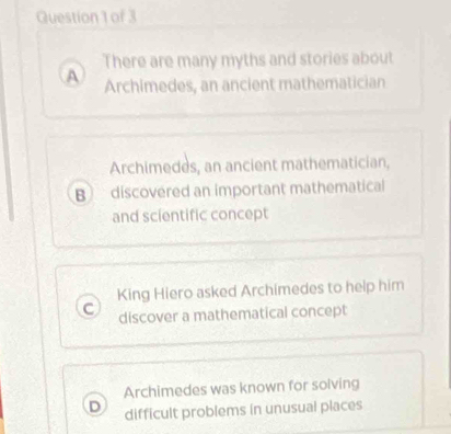 There are many myths and stories about
A Archimedes, an ancient mathematician
Archimedes, an ancient mathematician,
B discovered an important mathematical
and scientific concept
King Hiero asked Archimedes to help him
C discover a mathematical concept
Archimedes was known for solving
difficult problems in unusual places