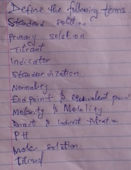 Define the followoing terms 
Standard solition 
Promary, soluton 
Itrant 
Indicator 
standar dization 
Normalry 
End point B eatvalent pon 
Molarity Molality 
Arect Indredt Aifret a 
Pit 
Mola solition. 
titrand