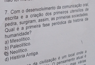 Com o desenvolvimento da comunicação oral,
escrita e a criação dos primeiros utensílios de
pedra, surgiram, assim, as primeiras sociedades.
Qual é a primeira fase periódica da história da
a) Mesolítico. humanidade?
c) Neolítico. b) Paleolítico.
d) História Antiga.
o da civilização é um local onde a
O pensamento atual é
mas várias